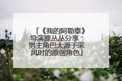 《我的阿勒泰》导演滕丛丛分享：男主角巴太源于采风时的原创角色