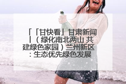 「甘快看」甘肃新闻丨（绿化南北两山 共建绿色家园）兰州新区：生态优先绿色发展 打造生态环保示范区