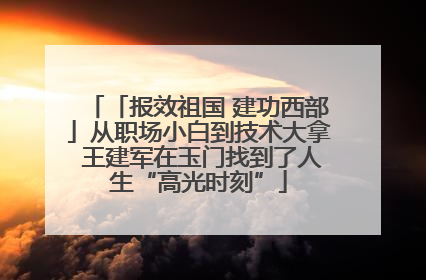 「报效祖国 建功西部」从职场小白到技术大拿 王建军在玉门找到了人生“高光时刻”