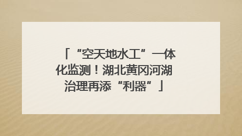 “空天地水工”一体化监测！湖北黄冈河湖治理再添“利器”