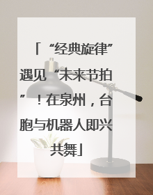 “经典旋律”遇见“未来节拍”！在泉州，台胞与机器人即兴共舞