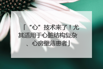 “心”技术来了！尤其适用于心脏结构复杂、心房壁薄患者