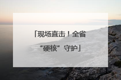 现场直击！全省“硬核”守护