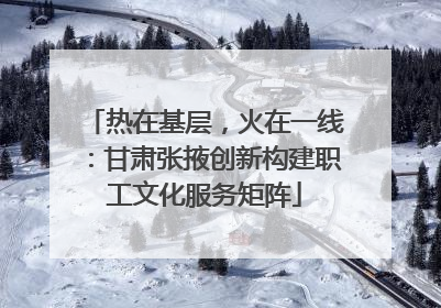 热在基层，火在一线：甘肃张掖创新构建职工文化服务矩阵