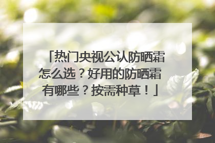 热门央视公认防晒霜怎么选？好用的防晒霜有哪些？按需种草！