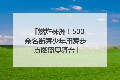 燃炸株洲！500余名街舞少年用舞步点燃盛夏舞台