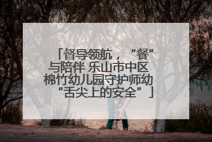 督导领航，“餐”与陪伴 乐山市中区棉竹幼儿园守护师幼“舌尖上的安全”