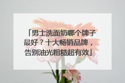 男士洗面奶哪个牌子最好？十大畅销品牌，告别油光粗糙超有效
