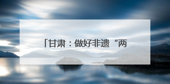 甘肃：做好非遗“两创”文章 推动传统文化焕发时代新采