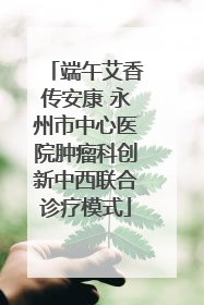 端午艾香传安康 永州市中心医院肿瘤科创新中西联合诊疗模式