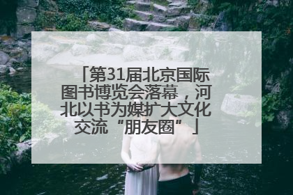 第31届北京国际图书博览会落幕，河北以书为媒扩大文化交流“朋友圈”