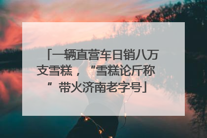 一辆直营车日销八万支雪糕，“雪糕论斤称”带火济南老字号