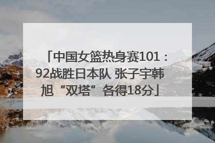 中国女篮热身赛101∶92战胜日本队 张子宇韩旭“双塔”各得18分