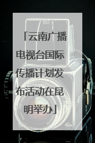云南广播电视台国际传播计划发布活动在昆明举办