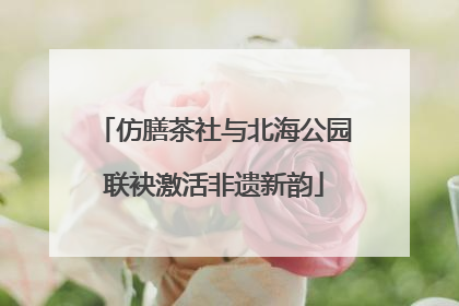 仿膳茶社与北海公园联袂激活非遗新韵