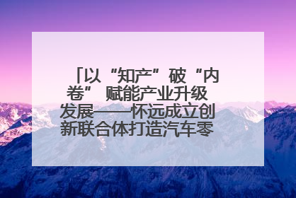 以“知产”破“内卷” 赋能产业升级发展——怀远成立创新联合体打造汽车零部件产业新高地