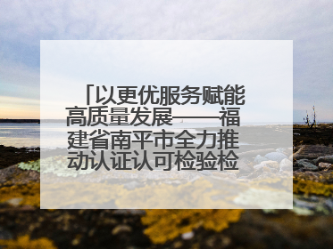 以更优服务赋能高质量发展——福建省南平市全力推动认证认可检验检测工作