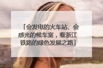 会发电的火车站、会感光的候车室，看浙江铁路的绿色发展之路