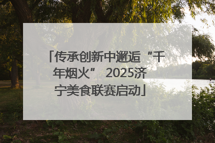 传承创新中邂逅“千年烟火” 2025济宁美食联赛启动
