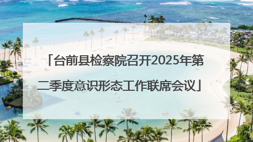 台前县检察院召开2025年第二季度意识形态工作联席会议