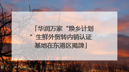 华润万家“焕乡计划”生鲜外贸转内销认证基地在东港区揭牌