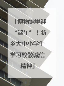 博物馆里迎“端午”！新乡大中小学生学习致敬诚信精神