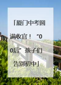 厦门中考圆满收官！“00后”孩子们告别初中