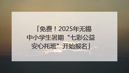 免费！2025年无锡中小学生暑期“七彩公益安心托班”开始报名