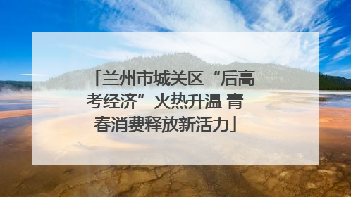 兰州市城关区“后高考经济”火热升温 青春消费释放新活力
