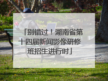 别错过！湖南省第十四届新闻影像研修班招生进行时