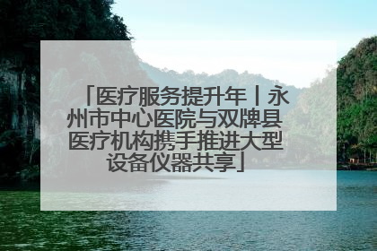 医疗服务提升年丨永州市中心医院与双牌县医疗机构携手推进大型设备仪器共享