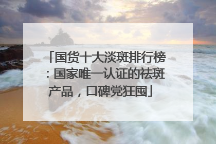 国货十大淡斑排行榜：国家唯一认证的祛斑产品，口碑党狂囤