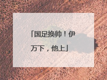 国足换帅！伊万下，他上