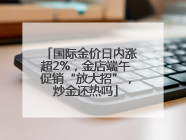 国际金价日内涨超2%，金店端午促销“放大招”，炒金还热吗