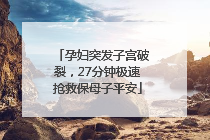 孕妇突发子宫破裂，27分钟极速抢救保母子平安