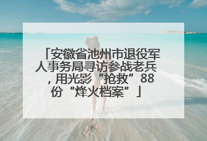 安徽省池州市退役军人事务局寻访参战老兵，用光影“抢救”88份“烽火档案”