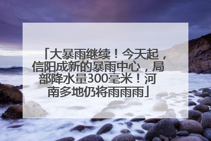 大暴雨继续！今天起，信阳成新的暴雨中心，局部降水量300毫米！河南多地仍将雨雨雨