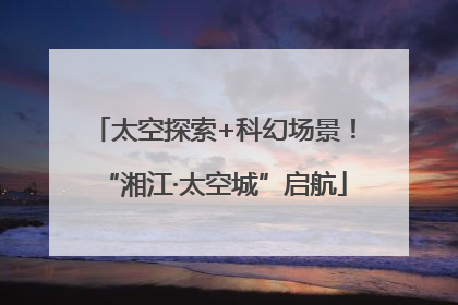 太空探索+科幻场景！“湘江·太空城”启航