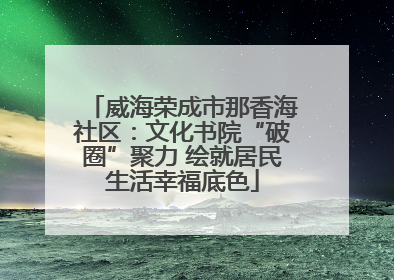 威海荣成市那香海社区：文化书院“破圈”聚力 绘就居民生活幸福底色