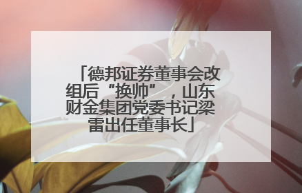 德邦证券董事会改组后“换帅”，山东财金集团党委书记梁雷出任董事长