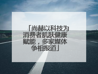 尚赫以科技为消费者肌肤健康赋能，多家媒体争相报道