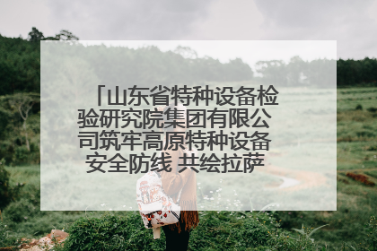 山东省特种设备检验研究院集团有限公司筑牢高原特种设备安全防线 共绘拉萨美好生活画卷