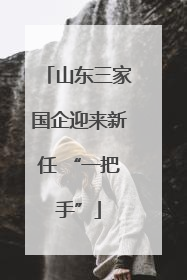 山东三家国企迎来新任 “一把手”
