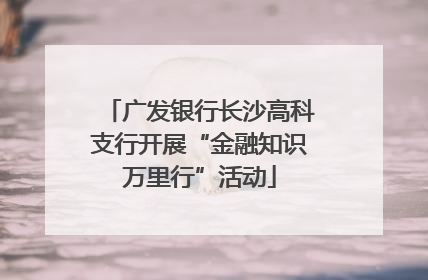 广发银行长沙高科支行开展“金融知识万里行”活动