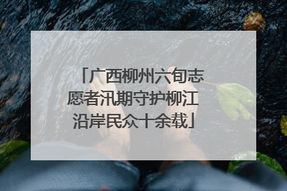 广西柳州六旬志愿者汛期守护柳江沿岸民众十余载