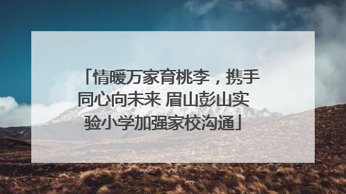 情暖万家育桃李，携手同心向未来 眉山彭山实验小学加强家校沟通