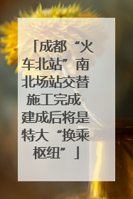 成都“火车北站”南北场站交替施工完成 建成后将是特大“换乘枢纽”