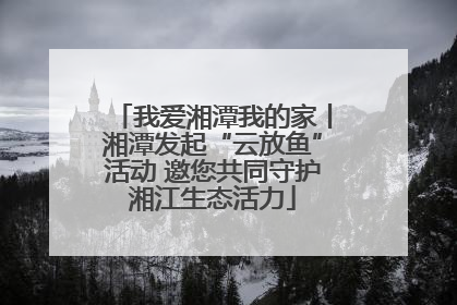 我爱湘潭我的家丨湘潭发起“云放鱼”活动 邀您共同守护湘江生态活力