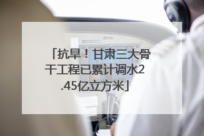 抗旱！甘肃三大骨干工程已累计调水2.45亿立方米