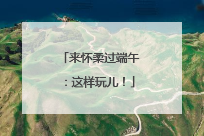 来怀柔过端午：这样玩儿！